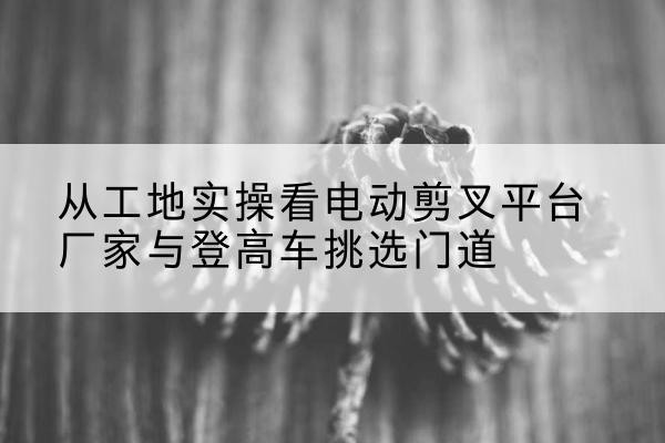 长武电动剪叉升降平台厂家-从工地实操看电动剪叉平台厂家与登高车挑选门道