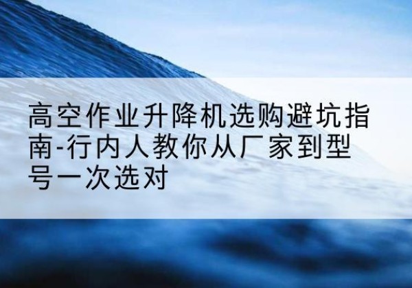 长武升降平台厂家-高空作业升降机选购避坑指南-行内人教你从厂家到型号一次选对