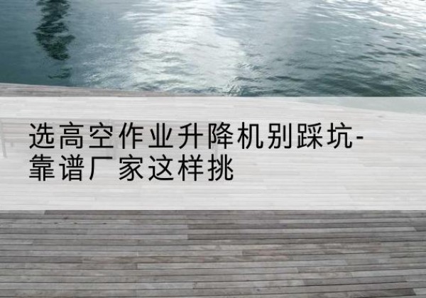 长武剪叉式升降机厂家-选高空作业升降机别踩坑-靠谱厂家这样挑