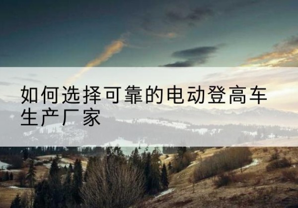 长武电动登高车厂家-如何选择可靠的电动登高车生产厂家
