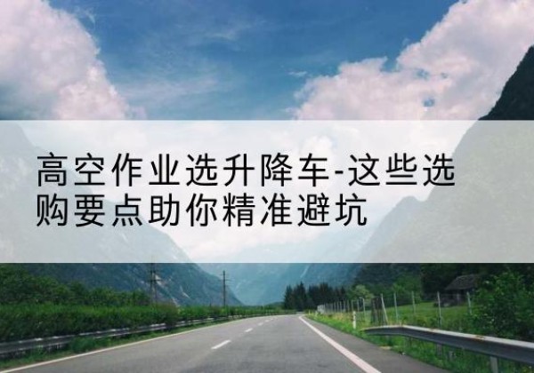 长武升降车厂家-高空作业选升降车-这些选购要点助你*避坑