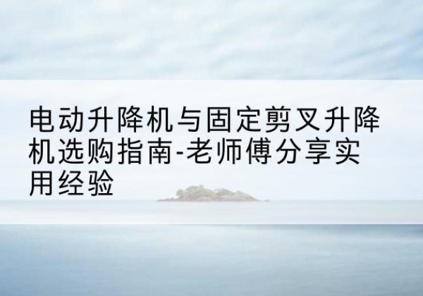 长武电动升降机怎么选-电动升降机与固定剪叉升降机选购指南-老师傅分享实用经验