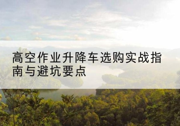 长武升降车怎么选-高空作业升降车选购实战指南与避坑要点