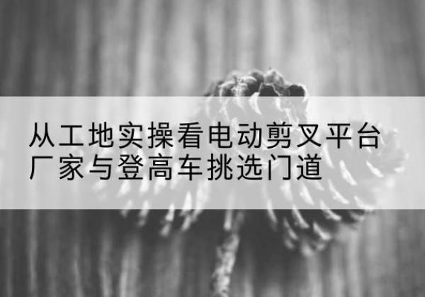 长武电动剪叉升降平台厂家-从工地实操看电动剪叉平台厂家与登高车挑选门道